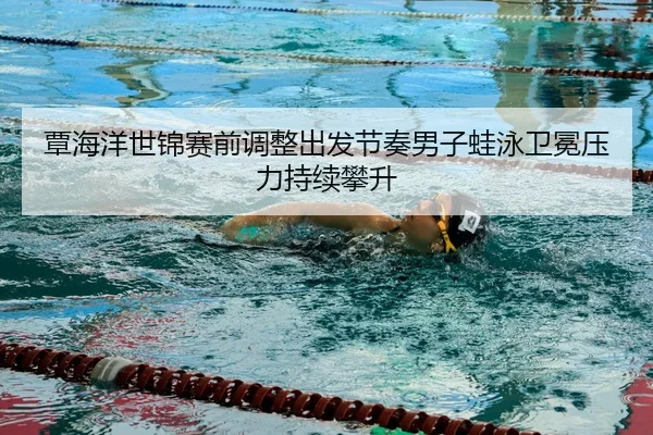 覃海洋世锦赛前调整出发节奏男子蛙泳卫冕压力持续攀升