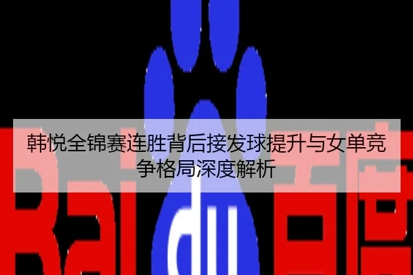 韩悦全锦赛连胜背后接发球提升与女单竞争格局深度解析